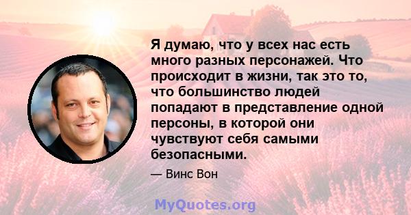 Я думаю, что у всех нас есть много разных персонажей. Что происходит в жизни, так это то, что большинство людей попадают в представление одной персоны, в которой они чувствуют себя самыми безопасными.