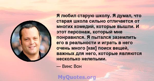 Я любил старую школу. Я думал, что старая школа сильно отличается от многих комедий, которые вышли. И этот персонаж, который мне понравился. Я пытался заземлить его в реальности и играть в него очень много [как] поиск