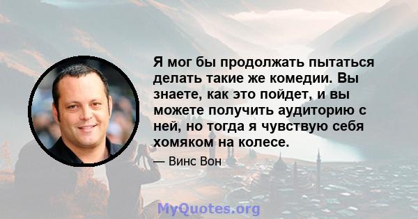 Я мог бы продолжать пытаться делать такие же комедии. Вы знаете, как это пойдет, и вы можете получить аудиторию с ней, но тогда я чувствую себя хомяком на колесе.