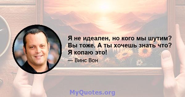 Я не идеален, но кого мы шутим? Вы тоже. А ты хочешь знать что? Я копаю это!