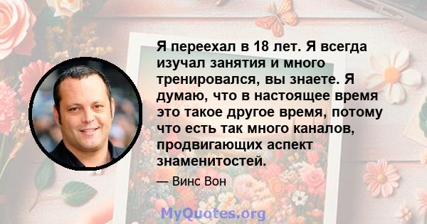 Я переехал в 18 лет. Я всегда изучал занятия и много тренировался, вы знаете. Я думаю, что в настоящее время это такое другое время, потому что есть так много каналов, продвигающих аспект знаменитостей.