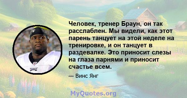 Человек, тренер Браун, он так расслаблен. Мы видели, как этот парень танцует на этой неделе на тренировке, и он танцует в раздевалке. Это приносит слезы на глаза парнями и приносит счастье всем.