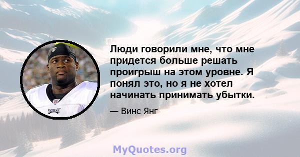 Люди говорили мне, что мне придется больше решать проигрыш на этом уровне. Я понял это, но я не хотел начинать принимать убытки.