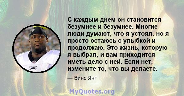 С каждым днем ​​он становится безумнее и безумнее. Многие люди думают, что я устоял, но я просто остаюсь с улыбкой и продолжаю. Это жизнь, которую я выбрал, и вам приходится иметь дело с ней. Если нет, измените то, что