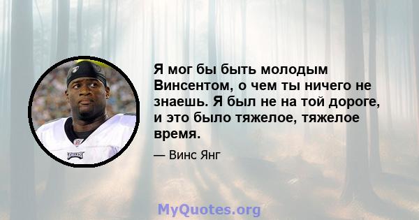 Я мог бы быть молодым Винсентом, о чем ты ничего не знаешь. Я был не на той дороге, и это было тяжелое, тяжелое время.