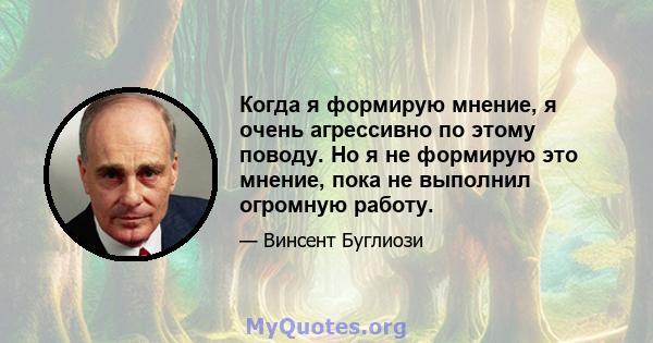 Когда я формирую мнение, я очень агрессивно по этому поводу. Но я не формирую это мнение, пока не выполнил огромную работу.