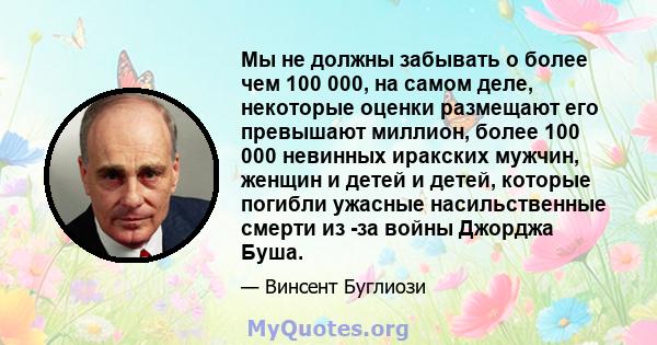 Мы не должны забывать о более чем 100 000, на самом деле, некоторые оценки размещают его превышают миллион, более 100 000 невинных иракских мужчин, женщин и детей и детей, которые погибли ужасные насильственные смерти