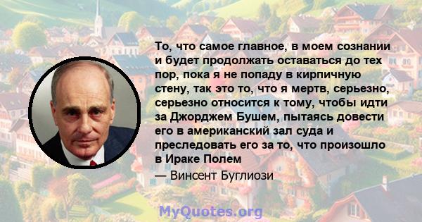 То, что самое главное, в моем сознании и будет продолжать оставаться до тех пор, пока я не попаду в кирпичную стену, так это то, что я мертв, серьезно, серьезно относится к тому, чтобы идти за Джорджем Бушем, пытаясь