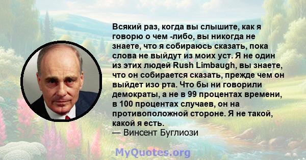 Всякий раз, когда вы слышите, как я говорю о чем -либо, вы никогда не знаете, что я собираюсь сказать, пока слова не выйдут из моих уст. Я не один из этих людей Rush Limbaugh, вы знаете, что он собирается сказать,