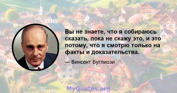 Вы не знаете, что я собираюсь сказать, пока не скажу это, и это потому, что я смотрю только на факты и доказательства.