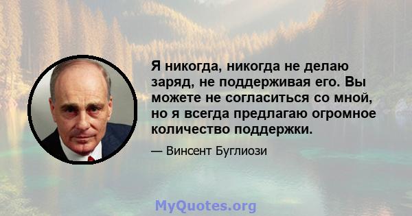 Я никогда, никогда не делаю заряд, не поддерживая его. Вы можете не согласиться со мной, но я всегда предлагаю огромное количество поддержки.