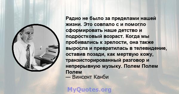 Радио не было за пределами нашей жизни. Это совпало с и помогло сформировать наше детство и подростковый возраст. Когда мы пробивались к зрелости, она также выросла и превратилась в телевидение, оставив позади, как