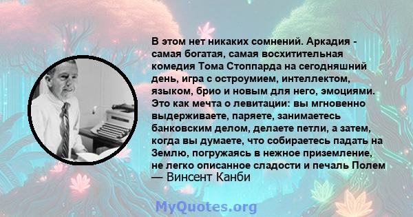 В этом нет никаких сомнений. Аркадия - самая богатая, самая восхитительная комедия Тома Стоппарда на сегодняшний день, игра с остроумием, интеллектом, языком, брио и новым для него, эмоциями. Это как мечта о левитации: