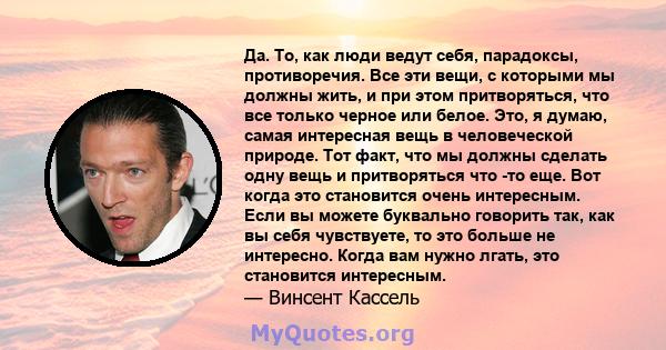 Да. То, как люди ведут себя, парадоксы, противоречия. Все эти вещи, с которыми мы должны жить, и при этом притворяться, что все только черное или белое. Это, я думаю, самая интересная вещь в человеческой природе. Тот