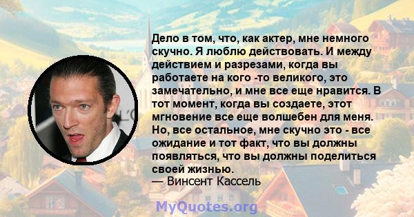 Дело в том, что, как актер, мне немного скучно. Я люблю действовать. И между действием и разрезами, когда вы работаете на кого -то великого, это замечательно, и мне все еще нравится. В тот момент, когда вы создаете,