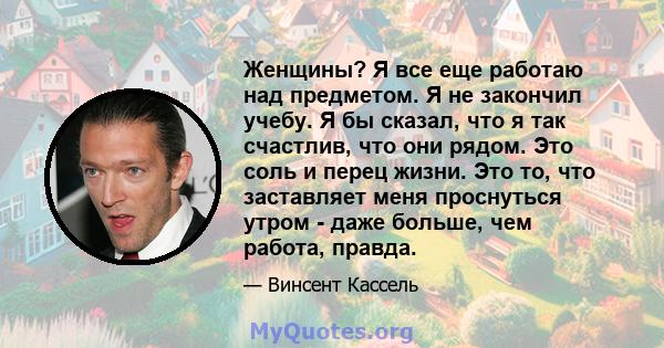 Женщины? Я все еще работаю над предметом. Я не закончил учебу. Я бы сказал, что я так счастлив, что они рядом. Это соль и перец жизни. Это то, что заставляет меня проснуться утром - даже больше, чем работа, правда.