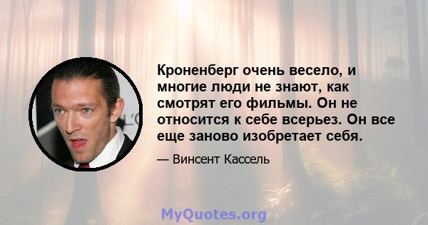 Кроненберг очень весело, и многие люди не знают, как смотрят его фильмы. Он не относится к себе всерьез. Он все еще заново изобретает себя.