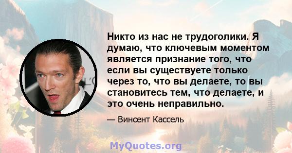 Никто из нас не трудоголики. Я думаю, что ключевым моментом является признание того, что если вы существуете только через то, что вы делаете, то вы становитесь тем, что делаете, и это очень неправильно.