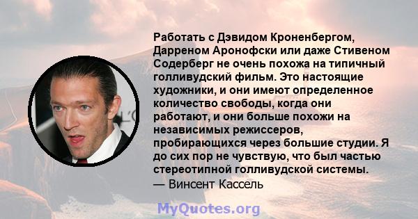 Работать с Дэвидом Кроненбергом, Дарреном Аронофски или даже Стивеном Содерберг не очень похожа на типичный голливудский фильм. Это настоящие художники, и они имеют определенное количество свободы, когда они работают, и 