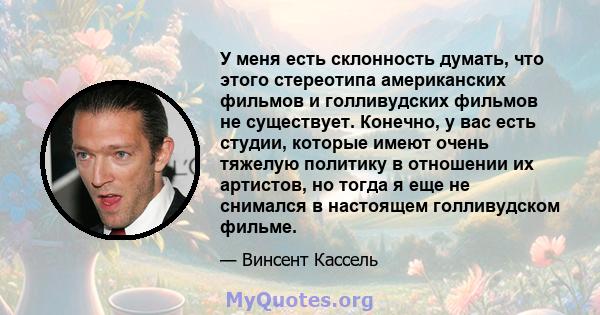 У меня есть склонность думать, что этого стереотипа американских фильмов и голливудских фильмов не существует. Конечно, у вас есть студии, которые имеют очень тяжелую политику в отношении их артистов, но тогда я еще не