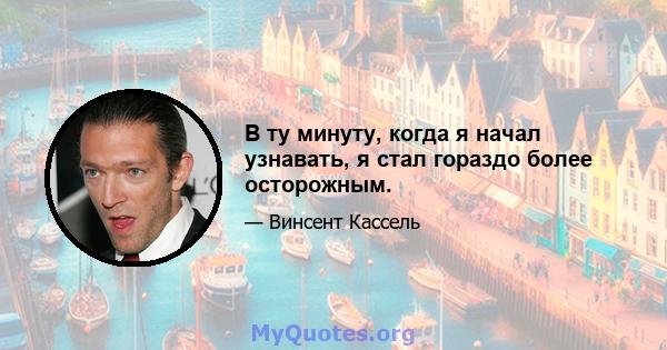 В ту минуту, когда я начал узнавать, я стал гораздо более осторожным.