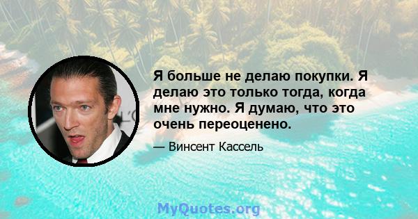 Я больше не делаю покупки. Я делаю это только тогда, когда мне нужно. Я думаю, что это очень переоценено.