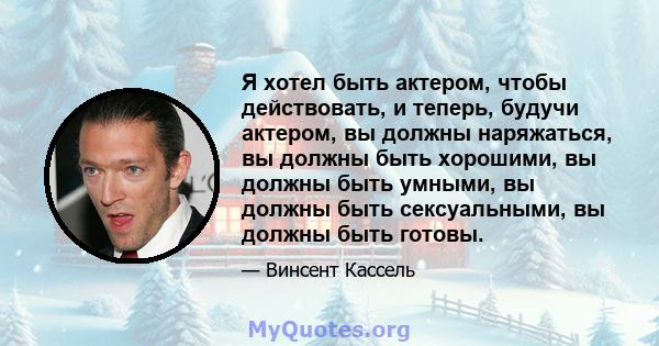 Я хотел быть актером, чтобы действовать, и теперь, будучи актером, вы должны наряжаться, вы должны быть хорошими, вы должны быть умными, вы должны быть сексуальными, вы должны быть готовы.