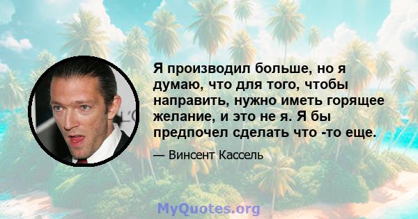 Я производил больше, но я думаю, что для того, чтобы направить, нужно иметь горящее желание, и это не я. Я бы предпочел сделать что -то еще.