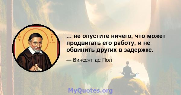 ... не опустите ничего, что может продвигать его работу, и не обвинить других в задержке.