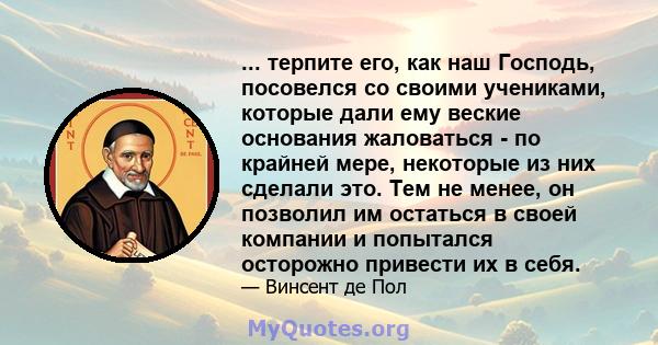 ... терпите его, как наш Господь, посовелся со своими учениками, которые дали ему веские основания жаловаться - по крайней мере, некоторые из них сделали это. Тем не менее, он позволил им остаться в своей компании и