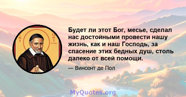 Будет ли этот Бог, месье, сделал нас достойными провести нашу жизнь, как и наш Господь, за спасение этих бедных душ, столь далеко от всей помощи.