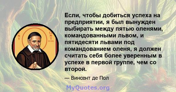 Если, чтобы добиться успеха на предприятии, я был вынужден выбирать между пятью оленями, командованными львом, и пятидесяти львами под командованием оленя, я должен считать себя более уверенным в успехе в первой группе, 