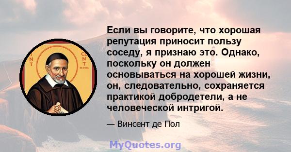 Если вы говорите, что хорошая репутация приносит пользу соседу, я признаю это. Однако, поскольку он должен основываться на хорошей жизни, он, следовательно, сохраняется практикой добродетели, а не человеческой интригой.