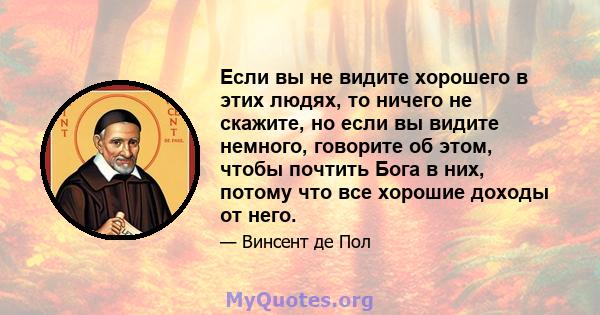 Если вы не видите хорошего в этих людях, то ничего не скажите, но если вы видите немного, говорите об этом, чтобы почтить Бога в них, потому что все хорошие доходы от него.