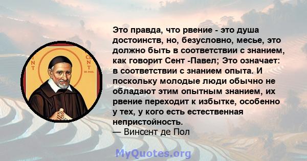 Это правда, что рвение - это душа достоинств, но, безусловно, месье, это должно быть в соответствии с знанием, как говорит Сент -Павел; Это означает: в соответствии с знанием опыта. И поскольку молодые люди обычно не