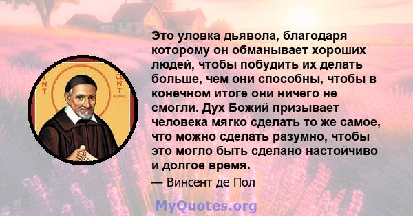 Это уловка дьявола, благодаря которому он обманывает хороших людей, чтобы побудить их делать больше, чем они способны, чтобы в конечном итоге они ничего не смогли. Дух Божий призывает человека мягко сделать то же самое, 