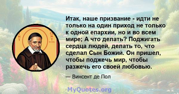 Итак, наше призвание - идти не только на один приход не только к одной епархии, но и во всем мире; А что делать? Поджигать сердца людей, делать то, что сделал Сын Божий. Он пришел, чтобы поджечь мир, чтобы разжечь его