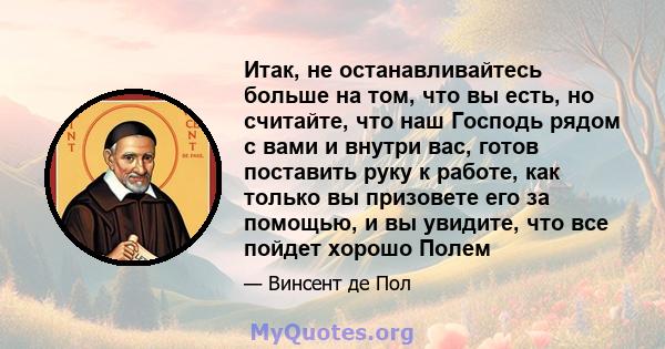 Итак, не останавливайтесь больше на том, что вы есть, но считайте, что наш Господь рядом с вами и внутри вас, готов поставить руку к работе, как только вы призовете его за помощью, и вы увидите, что все пойдет хорошо