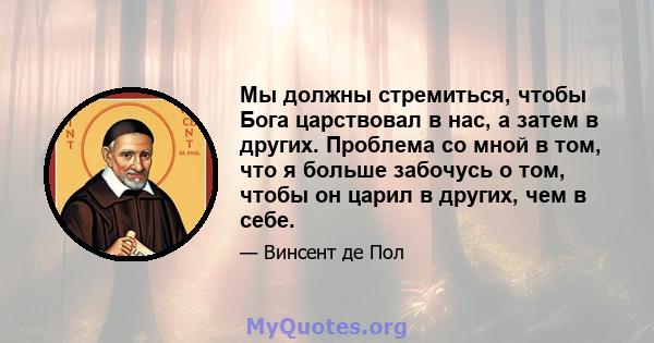 Мы должны стремиться, чтобы Бога царствовал в нас, а затем в других. Проблема со мной в том, что я больше забочусь о том, чтобы он царил в других, чем в себе.