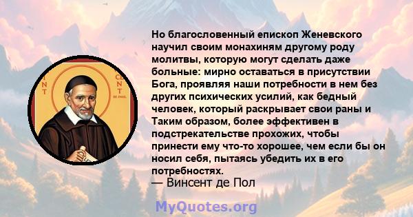 Но благословенный епископ Женевского научил своим монахиням другому роду молитвы, которую могут сделать даже больные: мирно оставаться в присутствии Бога, проявляя наши потребности в нем без других психических усилий,