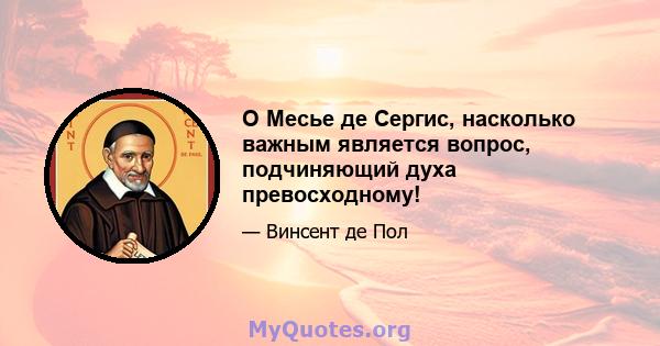 O Месье де Сергис, насколько важным является вопрос, подчиняющий духа превосходному!