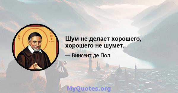 Шум не делает хорошего, хорошего не шумет.