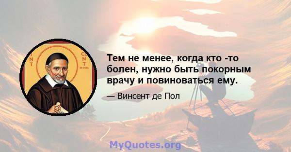 Тем не менее, когда кто -то болен, нужно быть покорным врачу и повиноваться ему.