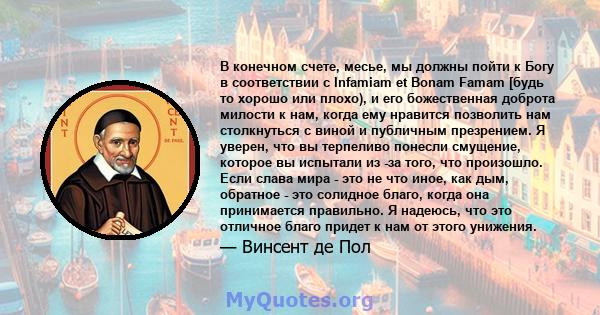 В конечном счете, месье, мы должны пойти к Богу в соответствии с Infamiam et Bonam Famam [будь то хорошо или плохо), и его божественная доброта милости к нам, когда ему нравится позволить нам столкнуться с виной и