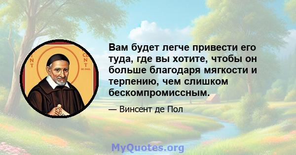 Вам будет легче привести его туда, где вы хотите, чтобы он больше благодаря мягкости и терпению, чем слишком бескомпромиссным.