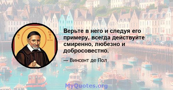 Верьте в него и следуя его примеру, всегда действуйте смиренно, любезно и добросовестно.