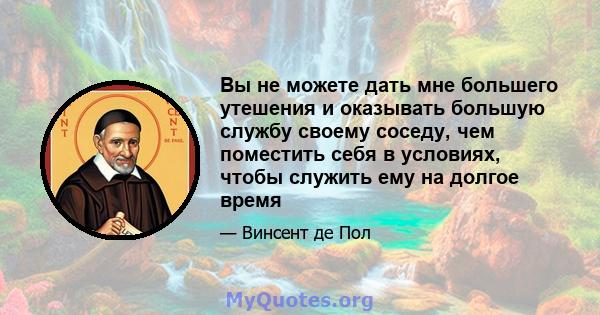 Вы не можете дать мне большего утешения и оказывать большую службу своему соседу, чем поместить себя в условиях, чтобы служить ему на долгое время