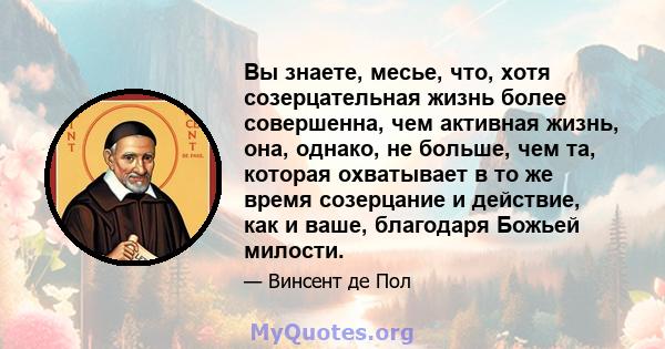 Вы знаете, месье, что, хотя созерцательная жизнь более совершенна, чем активная жизнь, она, однако, не больше, чем та, которая охватывает в то же время созерцание и действие, как и ваше, благодаря Божьей милости.