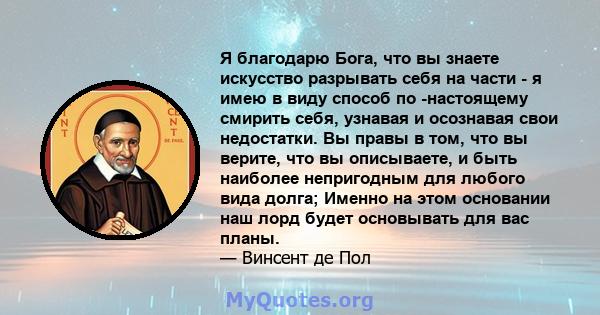 Я благодарю Бога, что вы знаете искусство разрывать себя на части - я имею в виду способ по -настоящему смирить себя, узнавая и осознавая свои недостатки. Вы правы в том, что вы верите, что вы описываете, и быть