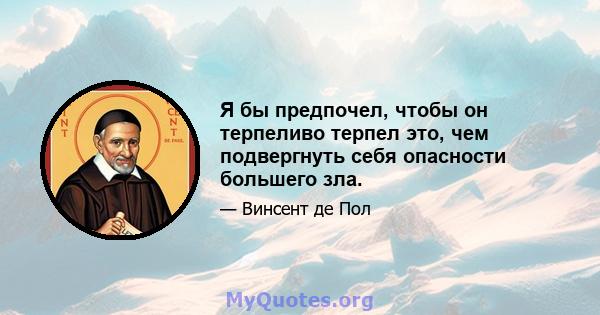 Я бы предпочел, чтобы он терпеливо терпел это, чем подвергнуть себя опасности большего зла.